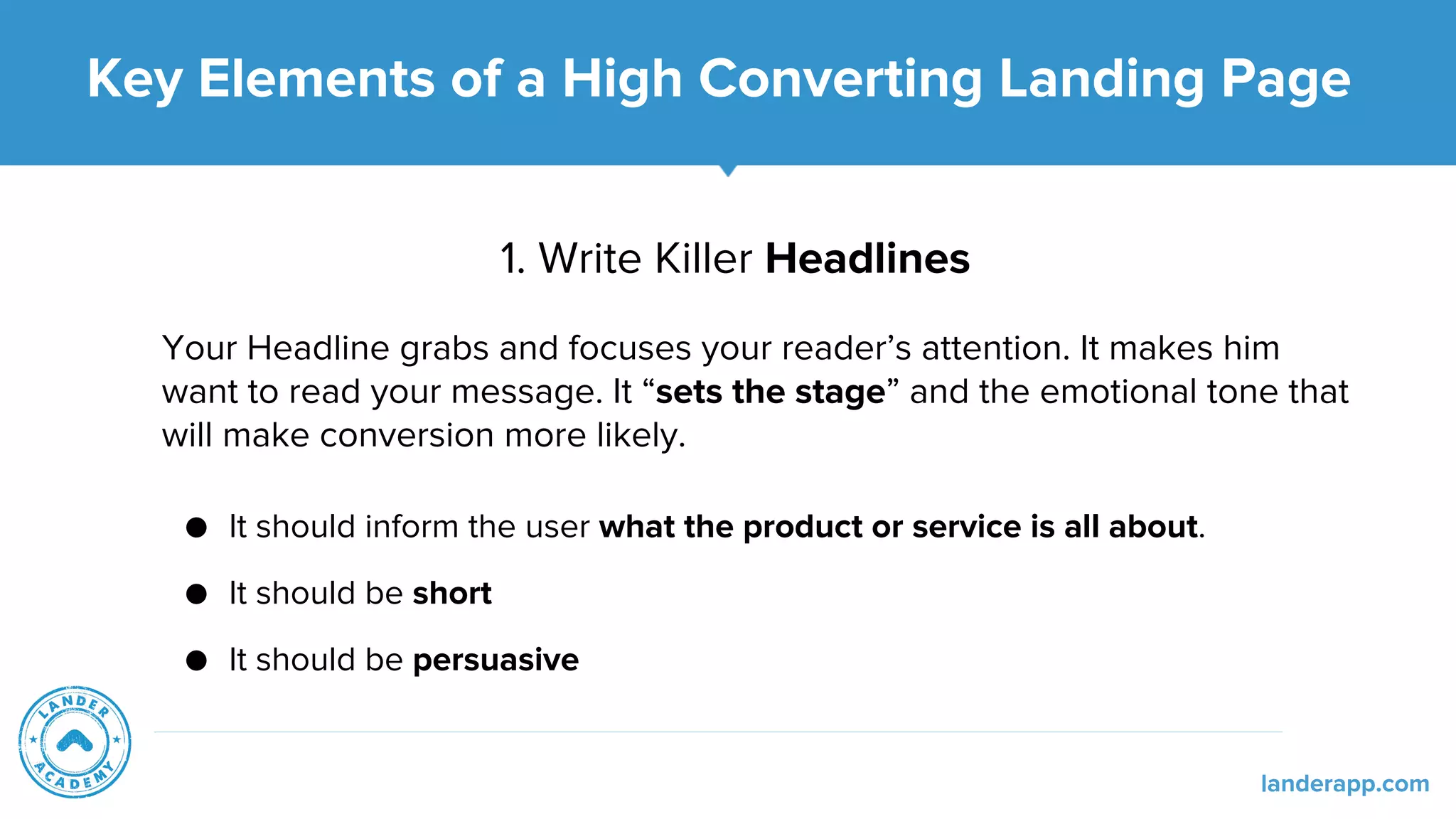 1. Write Killer Headlines
Your Headline grabs and focuses your reader’s attention. It makes him
want to read your message. It “sets the stage” and the emotional tone that
will make conversion more likely.
● It should inform the user what the product or service is all about.
● It should be short
● It should be persuasive
Key Elements of a High Converting Landing Page
landerapp.com
 