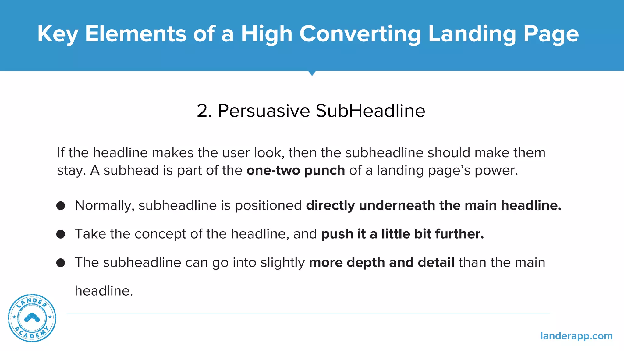 2. Persuasive SubHeadline
If the headline makes the user look, then the subheadline should make them
stay. A subhead is part of the one-two punch of a landing page’s power.
● Normally, subheadline is positioned directly underneath the main headline.
● Take the concept of the headline, and push it a little bit further.
● The subheadline can go into slightly more depth and detail than the main
headline.
Key Elements of a High Converting Landing Page
landerapp.com
 