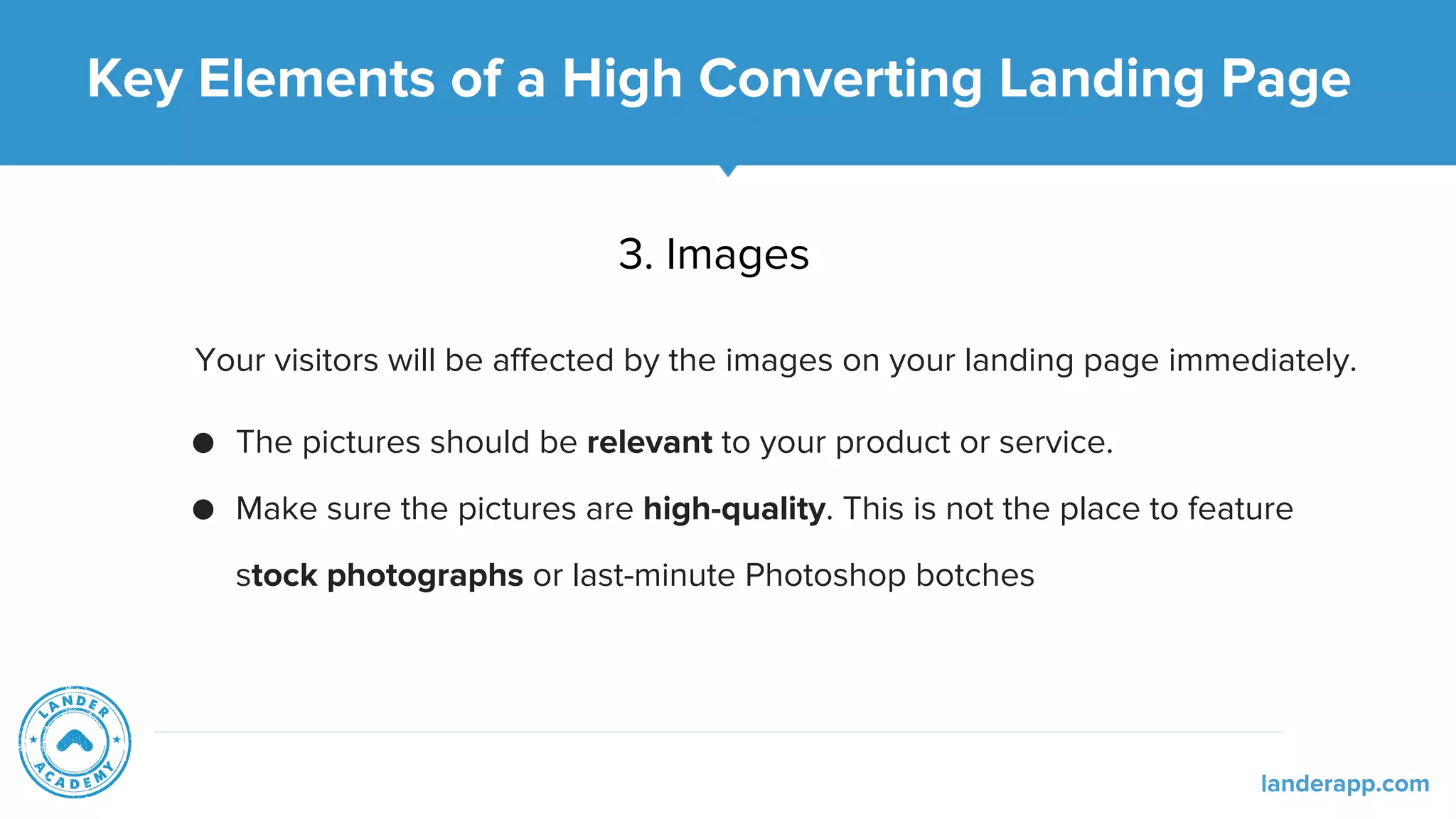 Key Elements of a High Converting Landing Page
3. Images
Your visitors will be affected by the images on your landing page immediately.
● The pictures should be relevant to your product or service.
● Make sure the pictures are high-quality. This is not the place to feature
stock photographs or last-minute Photoshop botches
landerapp.com
 