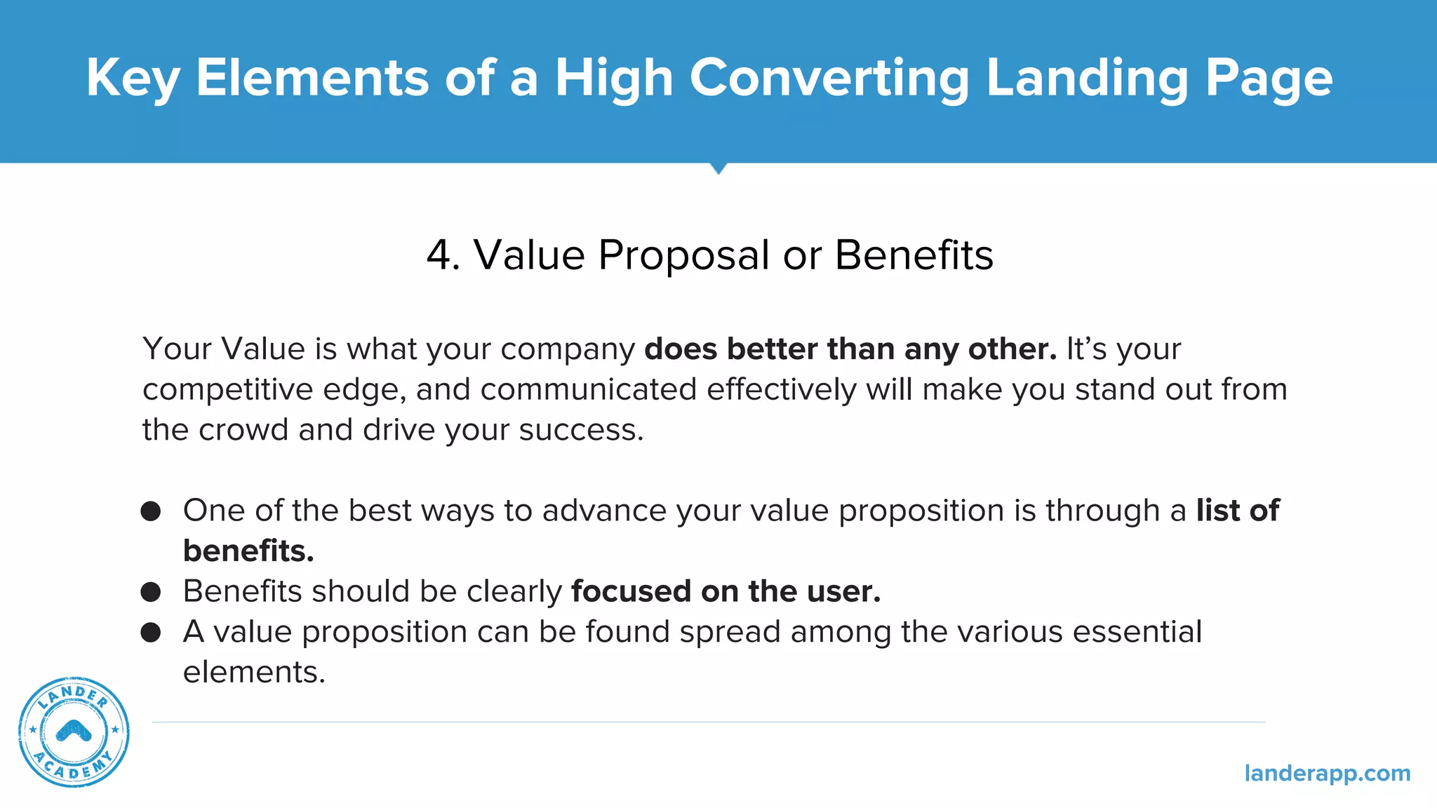 4. Value Proposal or Benefits
Your Value is what your company does better than any other. It’s your
competitive edge, and communicated effectively will make you stand out from
the crowd and drive your success.
● One of the best ways to advance your value proposition is through a list of
benefits.
● Benefits should be clearly focused on the user.
● A value proposition can be found spread among the various essential
elements.
Key Elements of a High Converting Landing Page
landerapp.com
 