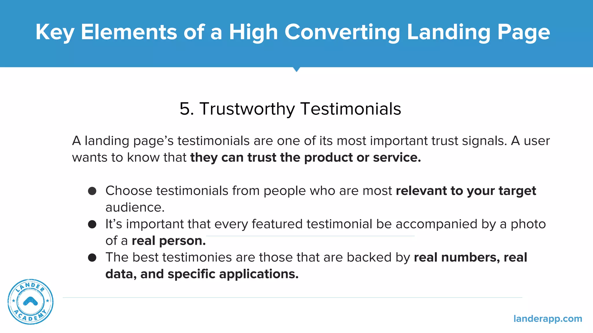 5. Trustworthy Testimonials
A landing page’s testimonials are one of its most important trust signals. A user
wants to know that they can trust the product or service.
● Choose testimonials from people who are most relevant to your target
audience.
● It’s important that every featured testimonial be accompanied by a photo
of a real person.
● The best testimonies are those that are backed by real numbers, real
data, and specific applications.
Key Elements of a High Converting Landing Page
landerapp.com
 