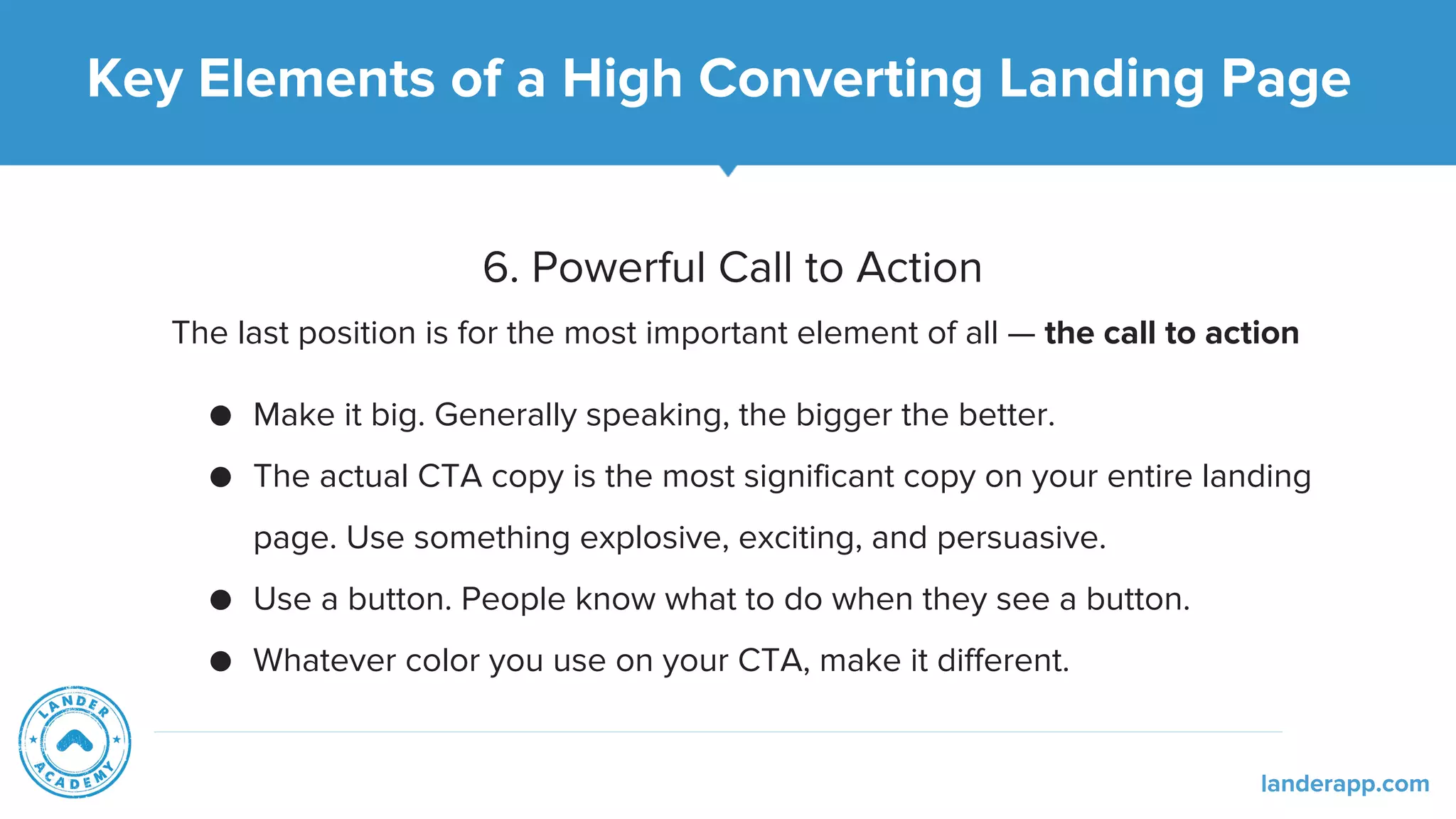 6. Powerful Call to Action
The last position is for the most important element of all — the call to action
● Make it big. Generally speaking, the bigger the better.
● The actual CTA copy is the most significant copy on your entire landing
page. Use something explosive, exciting, and persuasive.
● Use a button. People know what to do when they see a button.
● Whatever color you use on your CTA, make it different.
Key Elements of a High Converting Landing Page
landerapp.com
 