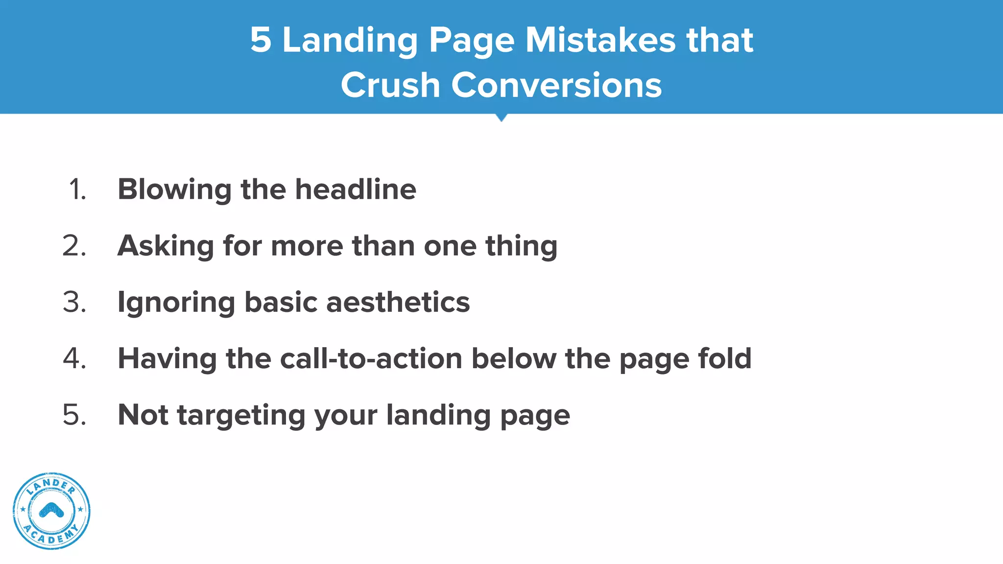 5 Landing Page Mistakes that
Crush Conversions
1. Blowing the headline
2. Asking for more than one thing
3. Ignoring basic aesthetics
4. Having the call-to-action below the page fold
5. Not targeting your landing page
 