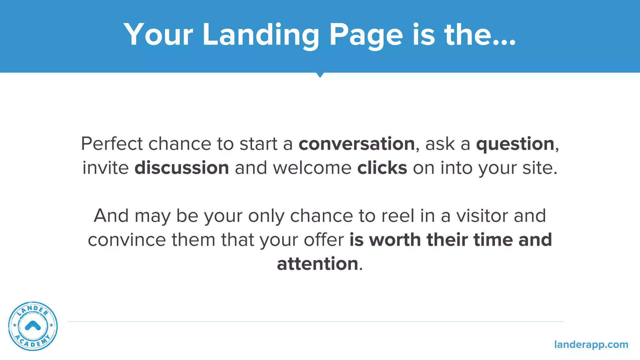 Your Landing Page is the...
Perfect chance to start a conversation, ask a question,
invite discussion and welcome clicks on into your site.
And may be your only chance to reel in a visitor and
convince them that your offer is worth their time and
attention.
landerapp.com
 