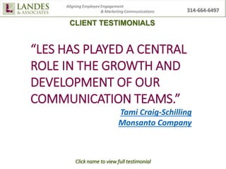 CLIENT TESTIMONIALS
Click name to view full testimonial
“LES HAS PLAYED A CENTRAL
ROLE IN THE GROWTH AND
DEVELOPMENT OF OUR
COMMUNICATION TEAMS.”
Tami Craig-Schilling
Monsanto Company
 
