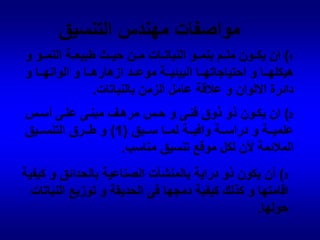 مواصفات مهندس التنسيق1) ان يكون ملم بنمو النباتات من حيث طبيعة النمو و هيكلها و احتياجاتها البيئية موعد ازهارها و الوانها و دائرة الالوان و علاقة عامل الزمن بالنباتات.2) ان يكون ذو ذوق فنى و حس مرهف مبنى على أسس علمية و دراسة وافية لما سبق (1) و طرق التنسيق الملائمة لأن لكل موقع تنسيق مناسب.3) أن يكون ذو دراية بالمنشآت الصناعية بالحدائق و كيفية اقامتها و كذلك كيفية دمجها فى الحديقة و توزيع النباتات حولها.