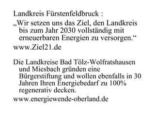 Landkreis Fürstenfeldbruck :
„Wir setzen uns das Ziel, den Landkreis
 bis zum Jahr 2030 vollständig mit
 erneuerbaren Energien zu versorgen.“
www.Ziel21.de
Die Landkreise Bad Tölz-Wolfratshausen
 und Miesbach gründen eine
 Bürgerstiftung und wollen ebenfalls in 30
 Jahren Ihren Energiebedarf zu 100%
 regenerativ decken.
www.energiewende-oberland.de
 