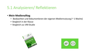 5.1 Analysieren/ Reflektieren
• Mein Medienalltag
• Beobachten und Dokumentieren der eigenen Mediennutzung (~ 1 Woche)
• Vergleich in der Klasse
• Vergleich zur JIM-Studie
 