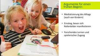 Argumente für einen
frühen Beginn:
• Mediatisierung des Alltags
(auch von Kindern)
• Einstieg, bevor sich
Rollenbilder manifestieren
• Forschendes Lernen und
spielerischer Zugang
 
