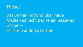 These:
Das Lernen mit und über neue
Medien ist nicht per se ein besseres
Lernen –
es ist ein anderes Lernen.
 