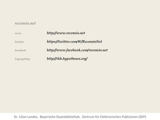 recensio.net

www                   http://www.recensio.net

Twitter               https://twitter.com/#!/RecensioNet

Facebook              http://www.facebook.com/recensio.net

Tagungsblog           http://rkb.hypotheses.org/




Dr. Lilian Landes, Bayerische Staatsbibliothek, Zentrum für Elektronisches Publizieren (ZEP)
 