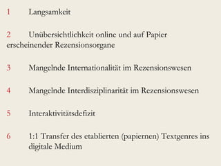 1     Langsamkeit

2      Unübersichtlichkeit online und auf Papier
erscheinender Rezensionsorgane

3     Mangelnde Internationalität im Rezensionswesen

4     Mangelnde Interdisziplinarität im Rezensionswesen

5     Interaktivitätsdefizit

6     1:1 Transfer des etablierten (papiernen) Textgenres ins
      digitale Medium
 