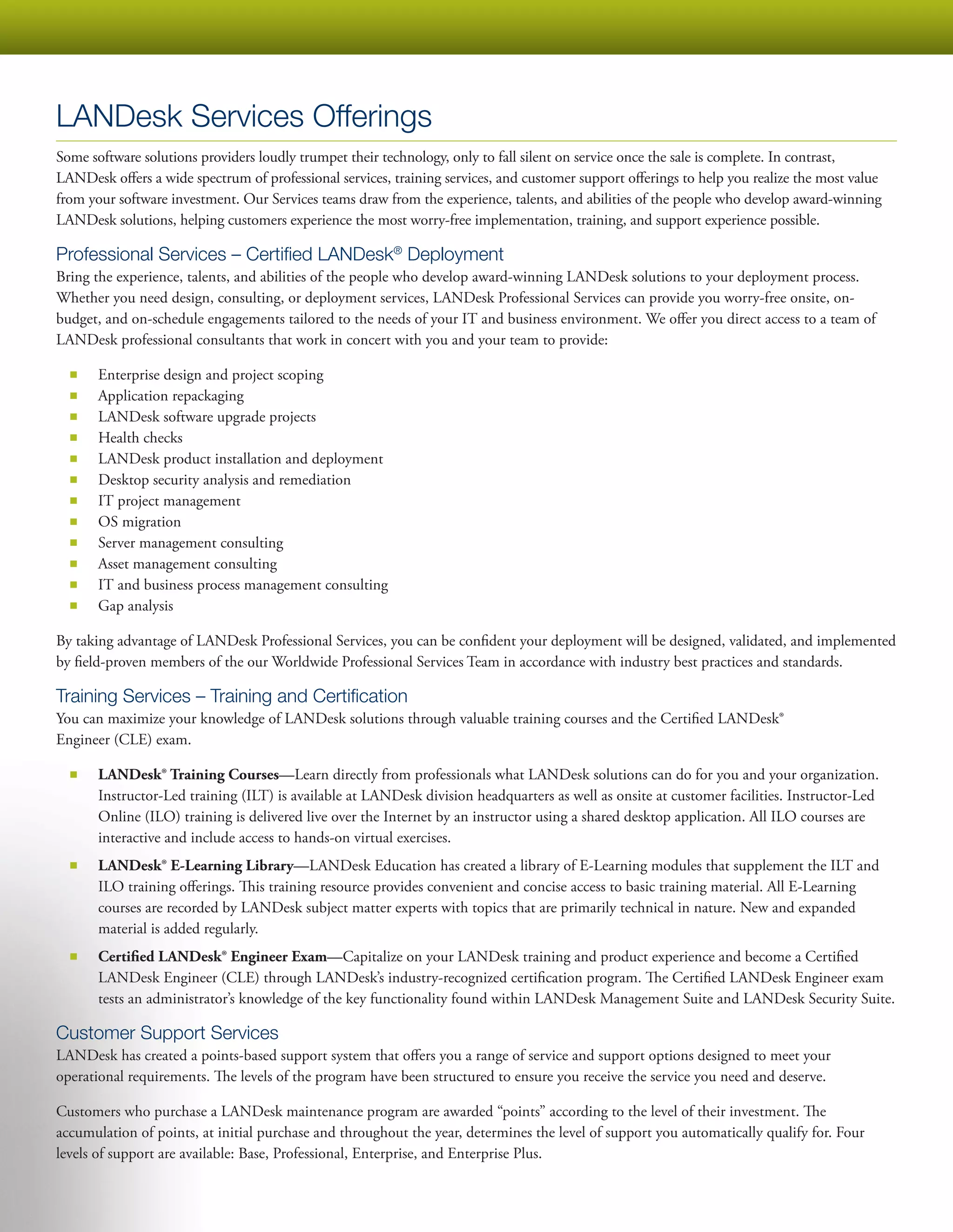 LANDesk Services Offerings
Some software solutions providers loudly trumpet their technology, only to fall silent on service once the sale is complete. In contrast,
LANDesk offers a wide spectrum of professional services, training services, and customer support offerings to help you realize the most value
from your software investment. Our Services teams draw from the experience, talents, and abilities of the people who develop award-winning
LANDesk solutions, helping customers experience the most worry-free implementation, training, and support experience possible.

Professional Services – Certified LANDesk® Deployment
Bring the experience, talents, and abilities of the people who develop award-winning LANDesk solutions to your deployment process.
Whether you need design, consulting, or deployment services, LANDesk Professional Services can provide you worry-free onsite, on-
budget, and on-schedule engagements tailored to the needs of your IT and business environment. We offer you direct access to a team of
LANDesk professional consultants that work in concert with you and your team to provide:

  ■■   Enterprise design and project scoping
  ■■   Application repackaging
  ■■   LANDesk software upgrade projects
  ■■   Health checks
  ■■   LANDesk product installation and deployment
  ■■   Desktop security analysis and remediation
  ■■   IT project management
  ■■   OS migration
  ■■   Server management consulting
  ■■   Asset management consulting
  ■■   IT and business process management consulting
  ■■   Gap analysis

By taking advantage of LANDesk Professional Services, you can be confident your deployment will be designed, validated, and implemented
by field-proven members of the our Worldwide Professional Services Team in accordance with industry best practices and standards.

Training Services – Training and Certification
You can maximize your knowledge of LANDesk solutions through valuable training courses and the Certified LANDesk®
Engineer (CLE) exam.

  ■■   LANDesk® Training Courses—Learn directly from professionals what LANDesk solutions can do for you and your organization.
       Instructor-Led training (ILT) is available at LANDesk division headquarters as well as onsite at customer facilities. Instructor-Led
       Online (ILO) training is delivered live over the Internet by an instructor using a shared desktop application. All ILO courses are
       interactive and include access to hands-on virtual exercises.
  ■■   LANDesk® E-Learning Library—LANDesk Education has created a library of E-Learning modules that supplement the ILT and
       ILO training offerings. This training resource provides convenient and concise access to basic training material. All E-Learning
       courses are recorded by LANDesk subject matter experts with topics that are primarily technical in nature. New and expanded
       material is added regularly.
  ■■   Certified LANDesk® Engineer Exam—Capitalize on your LANDesk training and product experience and become a Certified
       LANDesk Engineer (CLE) through LANDesk’s industry-recognized certification program. The Certified LANDesk Engineer exam
       tests an administrator’s knowledge of the key functionality found within LANDesk Management Suite and LANDesk Security Suite.

Customer Support Services
LANDesk has created a points-based support system that offers you a range of service and support options designed to meet your
operational requirements. The levels of the program have been structured to ensure you receive the service you need and deserve.

Customers who purchase a LANDesk maintenance program are awarded “points” according to the level of their investment. The
accumulation of points, at initial purchase and throughout the year, determines the level of support you automatically qualify for. Four
levels of support are available: Base, Professional, Enterprise, and Enterprise Plus.
 