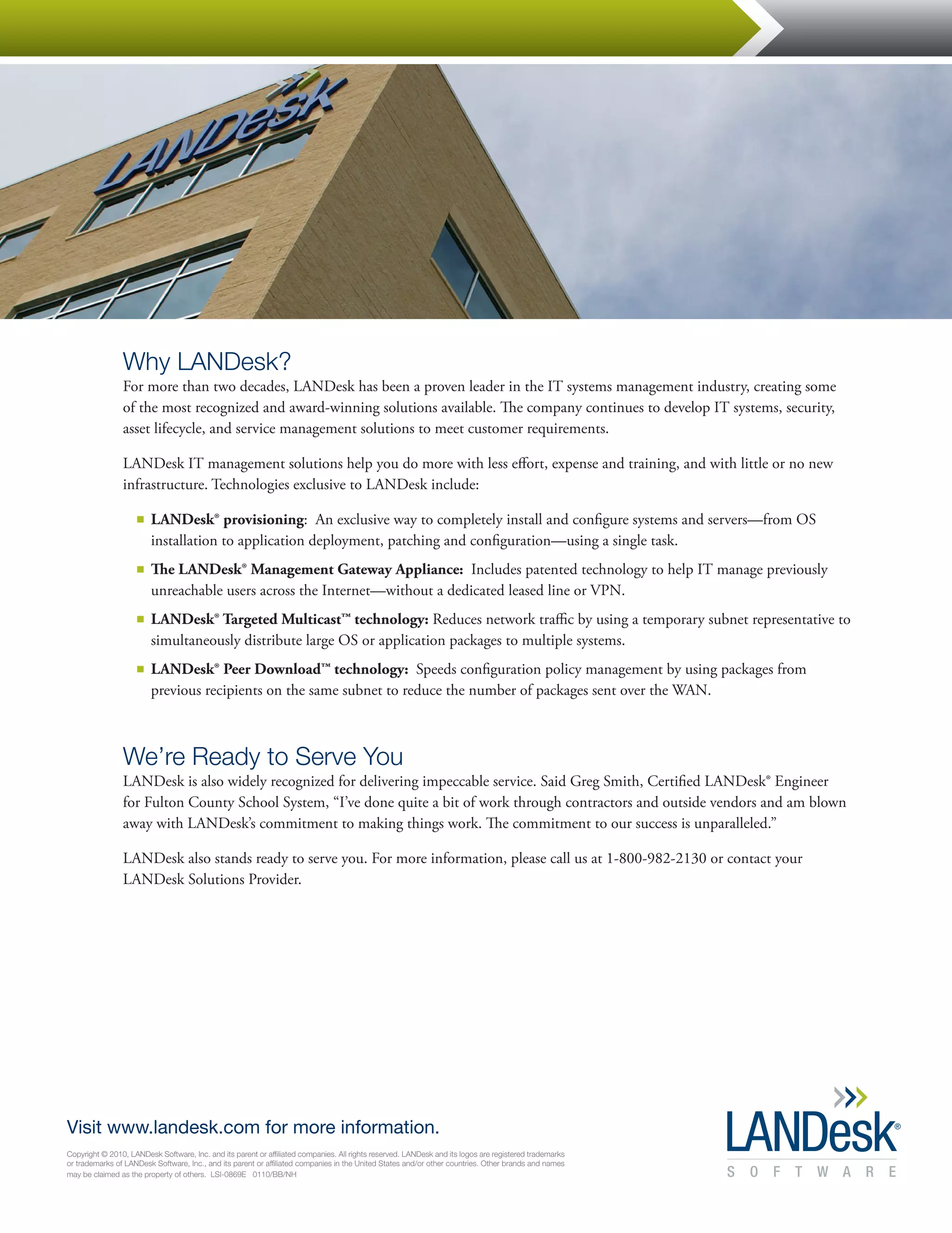 Why LANDesk?
                For more than two decades, LANDesk has been a proven leader in the IT systems management industry, creating some
                of the most recognized and award-winning solutions available. The company continues to develop IT systems, security,
                asset lifecycle, and service management solutions to meet customer requirements.

                LANDesk IT management solutions help you do more with less effort, expense and training, and with little or no new
                infrastructure. Technologies exclusive to LANDesk include:

                    ■■   LANDesk® provisioning: An exclusive way to completely install and configure systems and servers—from OS
                         installation to application deployment, patching and configuration—using a single task.
                    ■■   The LANDesk® Management Gateway Appliance: Includes patented technology to help IT manage previously
                         unreachable users across the Internet—without a dedicated leased line or VPN.
                    ■■   LANDesk® Targeted Multicast™ technology: Reduces network traffic by using a temporary subnet representative to
                         simultaneously distribute large OS or application packages to multiple systems.
                    ■■   LANDesk® Peer Download™ technology: Speeds configuration policy management by using packages from
                         previous recipients on the same subnet to reduce the number of packages sent over the WAN.



                We’re Ready to Serve You
                LANDesk is also widely recognized for delivering impeccable service. Said Greg Smith, Certified LANDesk® Engineer
                for Fulton County School System, “I’ve done quite a bit of work through contractors and outside vendors and am blown
                away with LANDesk’s commitment to making things work. The commitment to our success is unparalleled.”

                LANDesk also stands ready to serve you. For more information, please call us at 1-800-982-2130 or contact your
                LANDesk Solutions Provider.




Visit www.landesk.com for more information.
Copyright © 2010, LANDesk Software, Inc. and its parent or affiliated companies. All rights reserved. LANDesk and its logos are registered trademarks
or trademarks of LANDesk Software, Inc., and its parent or affiliated companies in the United States and/or other countries. Other brands and names
may be claimed as the property of others. LSI-0869E 0110/BB/NH
 