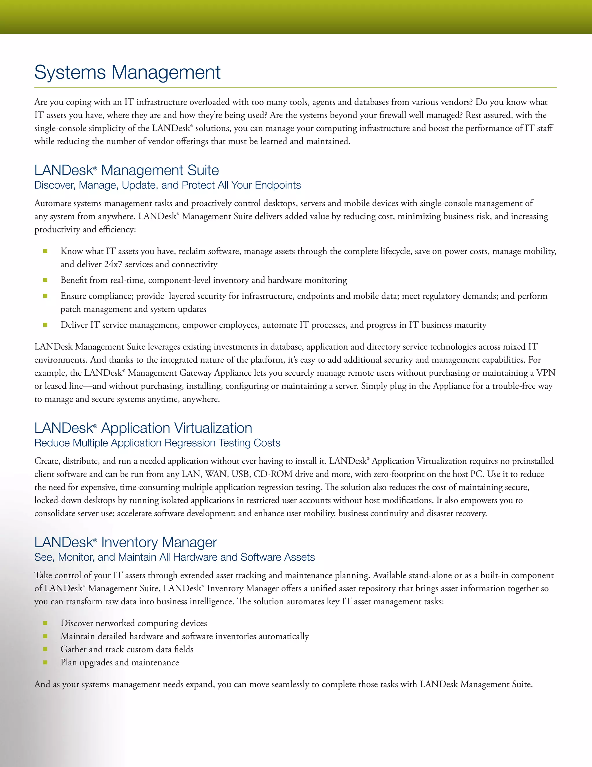 Systems Management
Are you coping with an IT infrastructure overloaded with too many tools, agents and databases from various vendors? Do you know what
IT assets you have, where they are and how they’re being used? Are the systems beyond your firewall well managed? Rest assured, with the
single-console simplicity of the LANDesk® solutions, you can manage your computing infrastructure and boost the performance of IT staff
while reducing the number of vendor offerings that must be learned and maintained.


LANDesk Management Suite
                ®


Discover, Manage, Update, and Protect All Your Endpoints
Automate systems management tasks and proactively control desktops, servers and mobile devices with single-console management of
any system from anywhere. LANDesk® Management Suite delivers added value by reducing cost, minimizing business risk, and increasing
productivity and efficiency:

  ■■   Know what IT assets you have, reclaim software, manage assets through the complete lifecycle, save on power costs, manage mobility,
       and deliver 24x7 services and connectivity
  ■■   Benefit from real-time, component-level inventory and hardware monitoring
  ■■   Ensure compliance; provide layered security for infrastructure, endpoints and mobile data; meet regulatory demands; and perform
       patch management and system updates
  ■■   Deliver IT service management, empower employees, automate IT processes, and progress in IT business maturity

LANDesk Management Suite leverages existing investments in database, application and directory service technologies across mixed IT
environments. And thanks to the integrated nature of the platform, it’s easy to add additional security and management capabilities. For
example, the LANDesk® Management Gateway Appliance lets you securely manage remote users without purchasing or maintaining a VPN
or leased line—and without purchasing, installing, configuring or maintaining a server. Simply plug in the Appliance for a trouble-free way
to manage and secure systems anytime, anywhere.


LANDesk Application Virtualization
                ®


Reduce Multiple Application Regression Testing Costs
Create, distribute, and run a needed application without ever having to install it. LANDesk® Application Virtualization requires no preinstalled
client software and can be run from any LAN, WAN, USB, CD-ROM drive and more, with zero-footprint on the host PC. Use it to reduce
the need for expensive, time-consuming multiple application regression testing. The solution also reduces the cost of maintaining secure,
locked-down desktops by running isolated applications in restricted user accounts without host modifications. It also empowers you to
consolidate server use; accelerate software development; and enhance user mobility, business continuity and disaster recovery.


LANDesk Inventory Manager
                ®


See, Monitor, and Maintain All Hardware and Software Assets
Take control of your IT assets through extended asset tracking and maintenance planning. Available stand-alone or as a built-in component
of LANDesk® Management Suite, LANDesk® Inventory Manager offers a unified asset repository that brings asset information together so
you can transform raw data into business intelligence. The solution automates key IT asset management tasks:

  ■■   Discover networked computing devices
  ■■   Maintain detailed hardware and software inventories automatically
  ■■   Gather and track custom data fields
  ■■   Plan upgrades and maintenance

And as your systems management needs expand, you can move seamlessly to complete those tasks with LANDesk Management Suite.
 