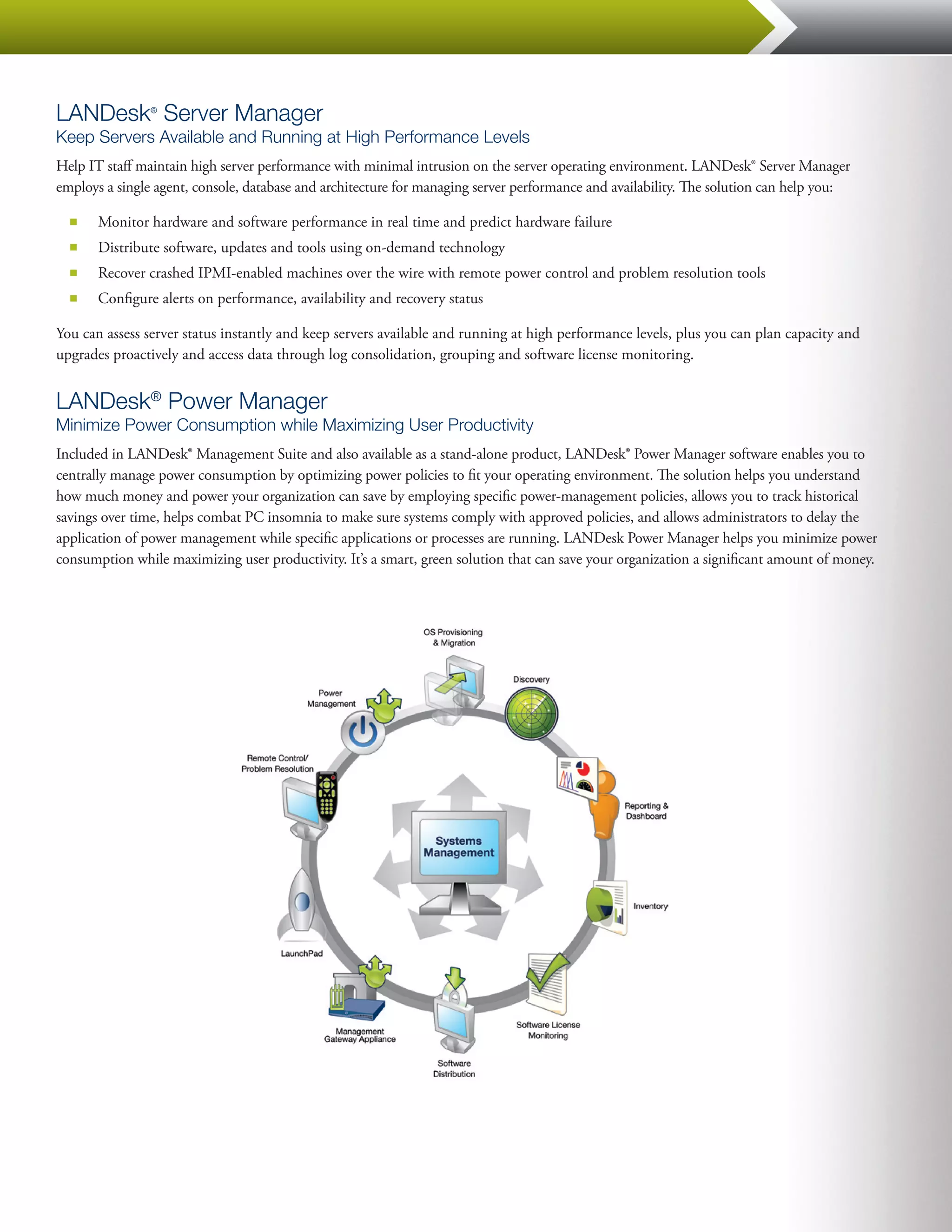 LANDesk Server Manager
                ®


Keep Servers Available and Running at High Performance Levels
Help IT staff maintain high server performance with minimal intrusion on the server operating environment. LANDesk® Server Manager
employs a single agent, console, database and architecture for managing server performance and availability. The solution can help you:

  ■■   Monitor hardware and software performance in real time and predict hardware failure
  ■■   Distribute software, updates and tools using on-demand technology
  ■■   Recover crashed IPMI-enabled machines over the wire with remote power control and problem resolution tools
  ■■   Configure alerts on performance, availability and recovery status

You can assess server status instantly and keep servers available and running at high performance levels, plus you can plan capacity and
upgrades proactively and access data through log consolidation, grouping and software license monitoring.


LANDesk® Power Manager
Minimize Power Consumption while Maximizing User Productivity
Included in LANDesk® Management Suite and also available as a stand-alone product, LANDesk® Power Manager software enables you to
centrally manage power consumption by optimizing power policies to fit your operating environment. The solution helps you understand
how much money and power your organization can save by employing specific power-management policies, allows you to track historical
savings over time, helps combat PC insomnia to make sure systems comply with approved policies, and allows administrators to delay the
application of power management while specific applications or processes are running. LANDesk Power Manager helps you minimize power
consumption while maximizing user productivity. It’s a smart, green solution that can save your organization a significant amount of money.
 