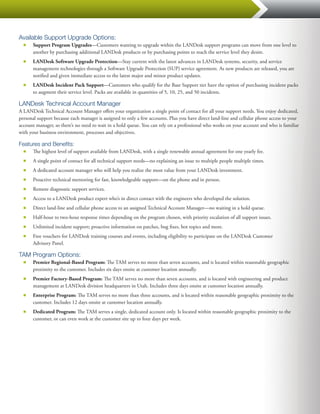 Available Support Upgrade Options:
  ■■   Support Program Upgrades—Customers wanting to upgrade within the LANDesk support programs can move from one level to
       another by purchasing additional LANDesk products or by purchasing points to reach the service level they desire.
  ■■   LANDesk Software Upgrade Protection—Stay current with the latest advances in LANDesk systems, security, and service
       management technologies through a Software Upgrade Protection (SUP) service agreement. As new products are released, you are
       notified and given immediate access to the latest major and minor product updates.
  ■■   LANDesk Incident Pack Support—Customers who qualify for the Base Support tier have the option of purchasing incident packs
       to augment their service level. Packs are available in quantities of 5, 10, 25, and 50 incidents.

LANDesk Technical Account Manager
A LANDesk Technical Account Manager offers your organization a single point of contact for all your support needs. You enjoy dedicated,
personal support because each manager is assigned to only a few accounts. Plus you have direct land-line and cellular phone access to your
account manager, so there’s no need to wait in a hold queue. You can rely on a professional who works on your account and who is familiar
with your business environment, processes and objectives.

Features and Benefits:
  ■■   The highest level of support available from LANDesk, with a single renewable annual agreement for one yearly fee.
  ■■   A single point of contact for all technical support needs—no explaining an issue to multiple people multiple times.
  ■■   A dedicated account manager who will help you realize the most value from your LANDesk investment.
  ■■   Proactive technical mentoring for fast, knowledgeable support—on the phone and in person.
  ■■   Remote diagnostic support services.
  ■■   Access to a LANDesk product expert who’s in direct contact with the engineers who developed the solution.
  ■■   Direct land-line and cellular phone access to an assigned Technical Account Manager—no waiting in a hold queue.
  ■■   Half-hour to two-hour response times depending on the program chosen, with priority escalation of all support issues.
  ■■   Unlimited incident support; proactive information on patches, bug fixes, hot topics and more.
  ■■   Free vouchers for LANDesk training courses and events, including eligibility to participate on the LANDesk Customer
       Advisory Panel.

TAM Program Options:
  ■■   Premier Regional-Based Program: The TAM serves no more than seven accounts, and is located within reasonable geographic
       proximity to the customer. Includes six days onsite at customer location annually.
  ■■   Premier Factory-Based Program: The TAM serves no more than seven accounts, and is located with engineering and product
       management at LANDesk division headquarters in Utah. Includes three days onsite at customer location annually.
  ■■   Enterprise Program: The TAM serves no more than three accounts, and is located within reasonable geographic proximity to the
       customer. Includes 12 days onsite at customer location annually.
  ■■   Dedicated Program: The TAM serves a single, dedicated account only. Is located within reasonable geographic proximity to the
       customer, or can even work at the customer site up to four days per week.
 