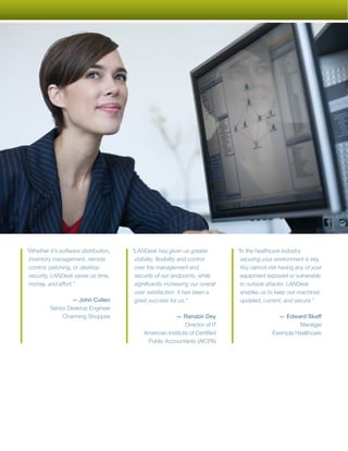 “Whether it’s software distribution,   “LANDesk has given us greater           “In the healthcare industry,
 inventory management, remote           visibility, flexibility and control     securing your environment is key.
 control, patching, or desktop          over the management and                 You cannot risk having any of your
 security, LANDesk saves us time,       security of our endpoints, while        equipment exposed or vulnerable
 money, and effort.”                    significantly increasing our overall    to outside attacks. LANDesk
                                        user satisfaction. It has been a        enables us to keep our machines
                  — John Cullen         great success for us.”                  updated, current, and secure.”
          Senior Desktop Engineer
               Charming Shoppes                         — Ranabir Dey                          — Edward Skaff
                                                             Director of IT                           Manager
                                            American Institute of Certified                  Exempla Healthcare
                                             Public Accountants (AICPA)
 