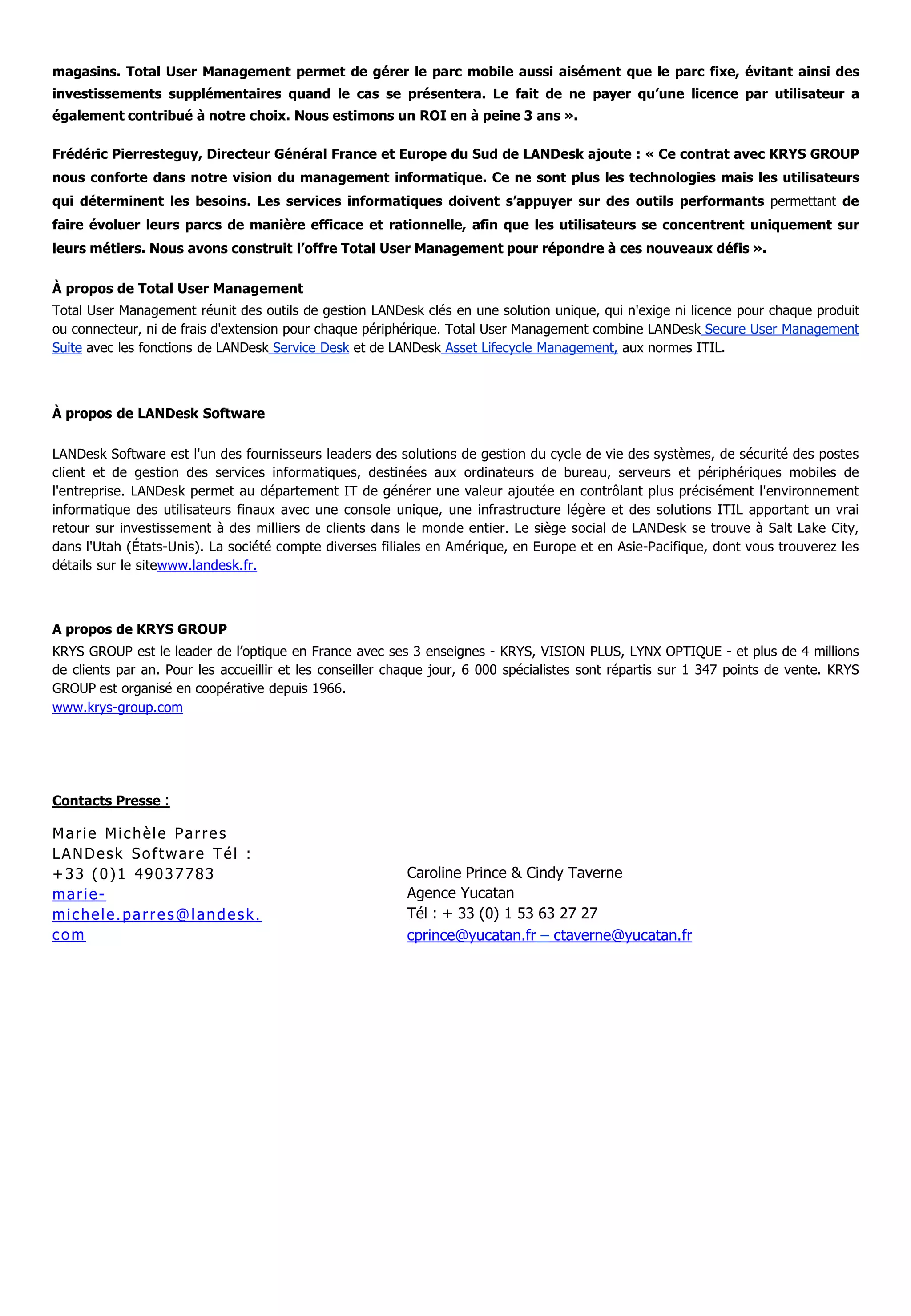 magasins. Total User Management permet de gérer le parc mobile aussi aisément que le parc fixe, évitant ainsi des
investissements supplémentaires quand le cas se présentera. Le fait de ne payer qu’une licence par utilisateur a
également contribué à notre choix. Nous estimons un ROI en à peine 3 ans ».
Frédéric Pierresteguy, Directeur Général France et Europe du Sud de LANDesk ajoute : « Ce contrat avec KRYS GROUP
nous conforte dans notre vision du management informatique. Ce ne sont plus les technologies mais les utilisateurs
qui déterminent les besoins. Les services informatiques doivent s’appuyer sur des outils performants permettant de
faire évoluer leurs parcs de manière efficace et rationnelle, afin que les utilisateurs se concentrent uniquement sur
leurs métiers. Nous avons construit l’offre Total User Management pour répondre à ces nouveaux défis ».
À propos de Total User Management
Total User Management réunit des outils de gestion LANDesk clés en une solution unique, qui n'exige ni licence pour chaque produit
ou connecteur, ni de frais d'extension pour chaque périphérique. Total User Management combine LANDesk Secure User Management
Suite avec les fonctions de LANDesk Service Desk et de LANDesk Asset Lifecycle Management, aux normes ITIL.
À propos de LANDesk Software
LANDesk Software est l'un des fournisseurs leaders des solutions de gestion du cycle de vie des systèmes, de sécurité des postes
client et de gestion des services informatiques, destinées aux ordinateurs de bureau, serveurs et périphériques mobiles de
l'entreprise. LANDesk permet au département IT de générer une valeur ajoutée en contrôlant plus précisément l'environnement
informatique des utilisateurs finaux avec une console unique, une infrastructure légère et des solutions ITIL apportant un vrai
retour sur investissement à des milliers de clients dans le monde entier. Le siège social de LANDesk se trouve à Salt Lake City,
dans l'Utah (États-Unis). La société compte diverses filiales en Amérique, en Europe et en Asie-Pacifique, dont vous trouverez les
détails sur le sitewww.landesk.fr.
A propos de KRYS GROUP
KRYS GROUP est le leader de l’optique en France avec ses 3 enseignes - KRYS, VISION PLUS, LYNX OPTIQUE - et plus de 4 millions
de clients par an. Pour les accueillir et les conseiller chaque jour, 6 000 spécialistes sont répartis sur 1 347 points de vente. KRYS
GROUP est organisé en coopérative depuis 1966.
www.krys-group.com
Contacts Presse :
Marie Michèle Parres
LANDesk Software Tél :
+33 (0)1 49037783
marie-
michele.parres@landesk.
com
Caroline Prince & Cindy Taverne
Agence Yucatan
Tél : + 33 (0) 1 53 63 27 27
cprince@yucatan.fr – ctaverne@yucatan.fr
 