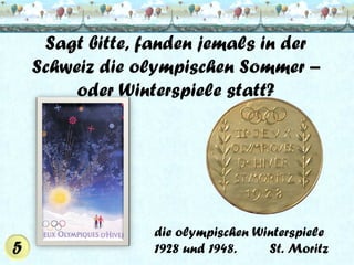 Sagt bitte, fanden jemals in der
Schweiz die olympischen Sommer –
oder Winterspiele statt?

die olympischen Winterspiele
1928 und 1948.
St. Moritz

 