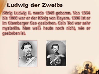 König Ludwig II. wurde 1845 geboren. Von 1864
bis 1886 war er der König von Bayern. 1886 ist er
im Starnberger See gestorben. Sein Tod war sehr
mysteriös. Man weiß heute noch nicht, wie er
gestorben ist.
 