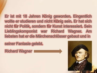 Er ist mit 18 Jahren König geworden. Eingentlich
wollte er studieren und nicht König sein. Er hat sich
nicht für Politik, sondern für Kunst interessiert. Sein
Lieblingskomponist war Richard Wagner. Am
liebsten hat er die Märchenschlösser gebaut und in
seiner Fantasie gelebt.
Richard Wagner
 