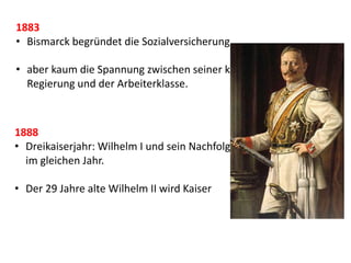 1883
• Bismarck begründet die Sozialversicherung.
• aber kaum die Spannung zwischen seiner konservativen
Regierung und der Arbeiterklasse.
1888
• Dreikaiserjahr: Wilhelm I und sein Nachfolger Friedrich III sterben
im gleichen Jahr.
• Der 29 Jahre alte Wilhelm II wird Kaiser
 