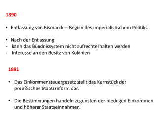 1890
• Entlassung von Bismarck – Beginn des imperialistischem Politiks
• Nach der Entlassung:
- kann das Bündnissystem nicht aufrechterhalten werden
- Interesse an den Besitz von Kolonien
1891
• Das Einkommensteuergesetz stellt das Kernstück der
preußischen Staatsreform dar.
• Die Bestimmungen handeln zugunsten der niedrigen Einkommen
und höherer Staatseinnahmen.
 