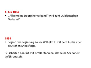 1. Juli 1894
• „Allgemeine Deutsche Verband“ wird zum „Alldeutschen
Verband“
1898
• Beginn der Regierung Kaiser Wilhelm II. mit dem Ausbau der
deutschen Kriegsflotte.
 scharfen Konflikt mit Großbritannien, das seine Seehoheit
gefährdet sah.
 