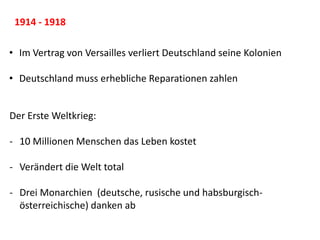 1914 - 1918
• Im Vertrag von Versailles verliert Deutschland seine Kolonien
• Deutschland muss erhebliche Reparationen zahlen
Der Erste Weltkrieg:
- 10 Millionen Menschen das Leben kostet
- Verändert die Welt total
- Drei Monarchien (deutsche, rusische und habsburgisch-
österreichische) danken ab
 