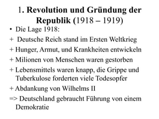 1. Revolution und Gründung der
Republik (1918 – 1919)
• Die Lage 1918:
+ Deutsche Reich stand im Ersten Weltkrieg
+ Hunger, Armut, und Krankheiten entwickeln
+ Milionen von Menschen waren gestorben
+ Lebensmittels waren knapp, die Grippe und
Tuberkulose forderten viele Todesopfer
+ Abdankung von Wilhelms II
=> Deutschland gebraucht Führung von einem
Demokratie
 