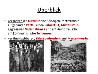 Überblick
• verbreiten die Diktatur einer einzigen, zentralistisch
aufgebauten Partei, einen Führerkult, Militarismus,
aggressiven Nationalismus und antidemokratische,
antikommunistische Tendenzen
• verübten zahlreiche Kriegsverbrechen und Massenmorde
 