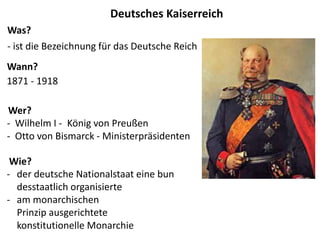 1871 - 1918
- ist die Bezeichnung für das Deutsche Reich
- Wilhelm I - König von Preußen
- Otto von Bismarck - Ministerpräsidenten
- der deutsche Nationalstaat eine bun
desstaatlich organisierte
- am monarchischen
Prinzip ausgerichtete
konstitutionelle Monarchie
Deutsches Kaiserreich
Was?
Wann?
Wer?
Wie?
 