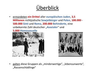 Überblick
• ermordeten ein Drittel aller europäischen Juden, 3,5
Millionen nichtjüdische Sowjetbürger und Polen, 100.000 -
500.000 Sinti und Roma, 200.000 Behinderte, eine
unbekannte Zahl deutscher „Asozialer“ und
5.000 Homosexuelle
• galten diese Gruppen als „minderwertige“, „lebensunwerte“,
„Rassenschädlinge“
 