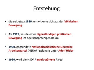 Entstehung
• die seit etwa 1880, entwickelte sich aus der Völkischen
Bewegung
• Ab 1919, wurde einer eigenständigen politischen
Bewegung im deutschsprachigen Raum
• 1920, gegründete Nationalsozialistische Deutsche
Arbeiterpartei (NSDAP) gelangte unter Adolf Hitler
• 1930, wird die NSDAP zweit-stärkste Partei
 