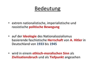 Bedeutung
• extrem nationalistische, imperialistische und
rassistische politische Bewegung
• auf der Ideologie des Nationalsozialismus
basierende faschistische Herrschaft von A. Hitler in
Deutschland von 1933 bis 1945
• wird in einem ethisch-moralischen Sinn als
Zivilisationsbruch und als Tiefpunkt angesehen
 