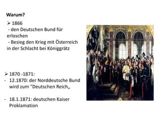 Warum?
1866
- den Deutschen Bund für
erloschen
- Besieg den Krieg mit Österreich
in der Schlacht bei Königgrätz
1870 -1871:
- 12.1870: der Norddeutsche Bund
wird zum "Deutschen Reich„
- 18.1.1871: deutschen Kaiser
Proklamation
 