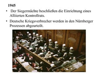 1945
• Der Siegermächte beschließen die Einrichtung eines
Alliierten Kontrollrats.
• Deutsche Kriegsverbrecher werden in den Nürnberger
Prozessen abgeurteilt.
 