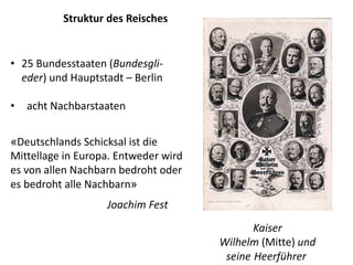 Struktur des Reisches
• 25 Bundesstaaten (Bundesgli-
eder) und Hauptstadt – Berlin
• acht Nachbarstaaten
Kaiser
Wilhelm (Mitte) und
seine Heerführer
«Deutschlands Schicksal ist die
Mittellage in Europa. Entweder wird
es von allen Nachbarn bedroht oder
es bedroht alle Nachbarn»
Joachim Fest
 