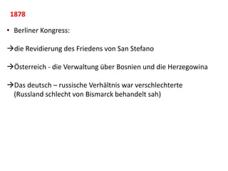 1878
• Berliner Kongress:
die Revidierung des Friedens von San Stefano
Österreich - die Verwaltung über Bosnien und die Herzegowina
Das deutsch – russische Verhältnis war verschlechterte
(Russland schlecht von Bismarck behandelt sah)
 