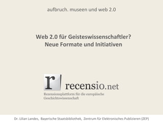 aufbruch. museen und web 2.0




              Web 2.0 für Geisteswissenschaftler?
                Neue Formate und Initiativen




Dr. Lilian Landes, Bayerische Staatsbibliothek, Zentrum für Elektronisches Publizieren (ZEP)
 