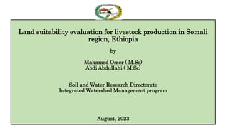 Land suitability evaluation for livestock production in Somali
region, Ethiopia
by
Mahamed Omer ( M.Sc)
Abdi Abdullahi ( M.Sc)
Soil and Water Research Directorate
Integrated Watershed Management program
August, 2023
 
