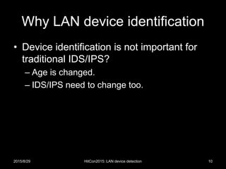 Why LAN device identification
• Device identification is not important for
traditional IDS/IPS?
– Age is changed.
– IDS/IPS need to change too.
2015/8/29 HitCon2015: LAN device detection 10
 