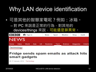 Why LAN device identification
• 可是其他的智慧家電呢？例如：冰箱。
– 對 PC 來說是正常的行為，對其他的
devices/things 來說，可能還是算異常。
2015/8/29 HitCon2015: LAN device detection 12
 