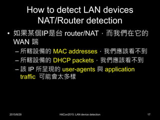 How to detect LAN devices
NAT/Router detection
• 如果某個IP是台 router/NAT，而我們在它的
WAN 端
– 所轄設備的 MAC addresses，我們應該看不到
– 所轄設備的 DHCP packets，我們應該看不到
– 該 IP 所呈現的 user-agents 與 application
traffic 可能會太多樣
2015/8/29 HitCon2015: LAN device detection 17
 