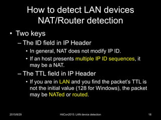 How to detect LAN devices
NAT/Router detection
• Two keys
– The ID field in IP Header
• In general, NAT does not modify IP ID.
• If an host presents multiple IP ID sequences, it
may be a NAT.
– The TTL field in IP Header
• If you are in LAN and you find the packet’s TTL is
not the initial value (128 for Windows), the packet
may be NATed or routed.
2015/8/29 HitCon2015: LAN device detection 18
 