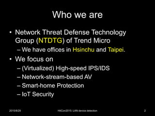 Who we are
• Network Threat Defense Technology
Group (NTDTG) of Trend Micro
– We have offices in Hsinchu and Taipei.
• We focus on
– (Virtualized) High-speed IPS/IDS
– Network-stream-based AV
– Smart-home Protection
– IoT Security
2015/8/29 2HitCon2015: LAN device detection
 