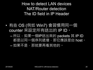 How to detect LAN devices
NAT/Router detection
The ID field in IP Header
• 有些 OS (例如 Win7) 會習慣用同一個
counter 來設定所有送出的 IP ID。
– 所以，如果一個IP送出來的 packets 其 IP ID
都是以同一個序列遞增，那它應該是台 host。
– 如果不是，那就要再看其他的。
2015/8/29 HitCon2015: LAN device detection 20
 