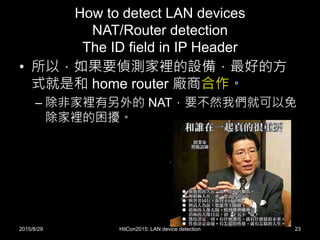 How to detect LAN devices
NAT/Router detection
The ID field in IP Header
• 所以，如果要偵測家裡的設備，最好的方
式就是和 home router 廠商合作。
– 除非家裡有另外的 NAT，要不然我們就可以免
除家裡的困擾。
2015/8/29 HitCon2015: LAN device detection 23
 