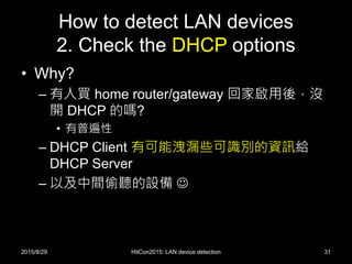 How to detect LAN devices
2. Check the DHCP options
• Why?
– 有人買 home router/gateway 回家啟用後，沒
開 DHCP 的嗎?
• 有普遍性
– DHCP Client 有可能洩漏些可識別的資訊給
DHCP Server
– 以及中間偷聽的設備 
2015/8/29 HitCon2015: LAN device detection 31
 